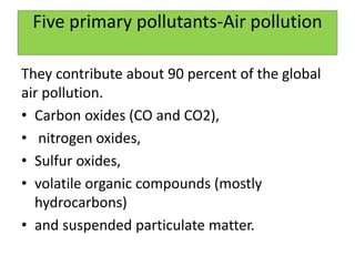 Five primary pollutants-Air pollution
They contribute about 90 percent of the global
air pollution.
• Carbon oxides (CO and CO2),
• nitrogen oxides,
• Sulfur oxides,
• volatile organic compounds (mostly
hydrocarbons)
• and suspended particulate matter.
 