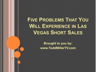 FIVE PROBLEMS THAT YOU
 WILL EXPERIENCE IN LAS
   VEGAS SHORT SALES
     Brought to you by:
    www.ToddMillerTV.com
 