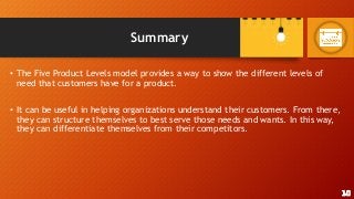Summary
• The Five Product Levels model provides a way to show the different levels of
need that customers have for a product.
• It can be useful in helping organizations understand their customers. From there,
they can structure themselves to best serve those needs and wants. In this way,
they can differentiate themselves from their competitors.
10
 