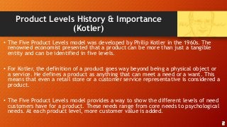 Product Levels History & Importance
(Kotler)
• The Five Product Levels model was developed by Philip Kotler in the 1960s. The
renowned economist presented that a product can be more than just a tangible
entity and can be identified in five levels.
• For Kotler, the definition of a product goes way beyond being a physical object or
a service. He defines a product as anything that can meet a need or a want. This
means that even a retail store or a customer service representative is considered a
product.
• The Five Product Levels model provides a way to show the different levels of need
customers have for a product. These needs range from core needs to psychological
needs. At each product level, more customer value is added.
2
 