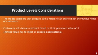 Product Levels Considerations
• The model considers that products are a means to an end to meet the various needs
of customers.
• Customers will choose a product based on their perceived value of it
(Actual value has to meet or exceed expectations).
3
 