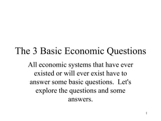 1 The 3 Basic Economic Questions All economic systems that have ever existed or will ever exist have to answer some basic questions.  Let&apos;s explore the questions and some answers. 