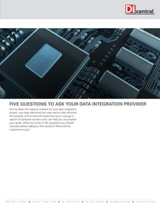 Five questions to ask your data integration provider
     You’ve taken the steps to prepare for your data integration
     project, you have identified the vital metrics that will drive
     the process, and armed with executive buy-in you go in
     search of software vendors who can help you accomplish
     your goals. What are some of the questions you should
     consider before calling on the vendors? What will be
     important to you?




119 9 N A S A P a r k w a y < H o u s t o n , Tex a s 7 7 0 5 8 < t e l : 2 8 1. 4 8 0 .1121 < f a x : 2 8 1. 218 . 4 8 10 < s a l e s @ d i c e n t r a l . c o m < w w w. d i c e n t r a l . c o m
 