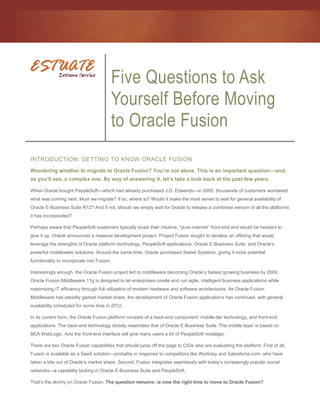 Five Questions to Ask
                                            Yourself Before Moving
                                            to Oracle Fusion
INTRODUCTION: GETTING TO KNOW ORACLE FUSION
Wondering whether to migrate to Oracle Fusion? You’re not alone. This is an important question—and,
as you’ll see, a complex one. By way of answering it, let’s take a look back at the past few years.

When Oracle bought PeopleSoft—which had already purchased J.D. Edwards—in 2005, thousands of customers wondered
what was coming next. Must we migrate? If so, where to? Would it make the most sense to wait for general availability of
Oracle E-Business Suite R12? And if not, should we simply wait for Oracle to release a combined version of all the platforms
it has incorporated?

Perhaps aware that PeopleSoft customers typically loved their intuitive, “pure-internet” front-end and would be hesitant to
give it up, Oracle announced a massive development project. Project Fusion sought to develop an offering that would
leverage the strengths of Oracle platform technology, PeopleSoft applications, Oracle E-Business Suite, and Oracle’s
powerful middleware solutions. Around the same time, Oracle purchased Siebel Systems, giving it more potential
functionality to incorporate into Fusion.

Interestingly enough, the Oracle Fusion project led to middleware becoming Oracle’s fastest growing business by 2009.
Oracle Fusion Middleware 11g is designed to let enterprises create and run agile, intelligent business applications while
maximizing IT efficiency through full utilization of modern hardware and software architectures. As Oracle Fusion
Middleware has steadily gained market share, the development of Oracle Fusion applications has continued, with general
availability scheduled for some time in 2012.

In its current form, the Oracle Fusion platform consists of a back-end component, middle-tier technology, and front-end
applications. The back-end technology closely resembles that of Oracle E-Business Suite. The middle layer is based on
BEA WebLogic. And the front-end interface will give many users a bit of PeopleSoft nostalgia.

There are two Oracle Fusion capabilities that should jump off the page to CIOs who are evaluating the platform. First of all,
Fusion is available as a SaaS solution—probably in response to competitors like Workday and Salesforce.com, who have
taken a bite out of Oracle’s market share. Second, Fusion integrates seamlessly with today’s increasingly popular social
networks—a capability lacking in Oracle E-Business Suite and PeopleSoft.

That’s the skinny on Oracle Fusion. The question remains: is now the right time to move to Oracle Fusion?
 