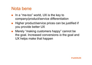 Nota bene
In a “me-too” world, UX is the key to
company/product/service differentiation
Higher product/service prices can be justified if
you provide better UX
Merely “making customers happy” cannot be
the goal. Increased conversions is the goal and
UX helps make that happen
 