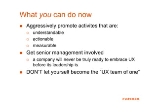 What you can do now
Aggressively promote activites that are:
understandable
actionable
measurable
Get senior management involved
a company will never be truly ready to embrace UX
before its leadership is
DON’T let yourself become the “UX team of one”
 