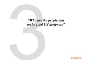 “Who are the people that
make good UX designers”
 