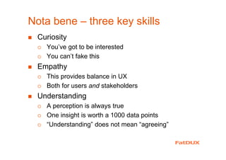 Nota bene – three key skills
Curiosity
You’ve got to be interested
You can’t fake this
Empathy
This provides balance in UX
Both for users and stakeholders
Understanding
A perception is always true
One insight is worth a 1000 data points
“Understanding” does not mean “agreeing”
 