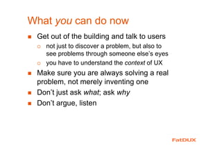 What you can do now
Get out of the building and talk to users
not just to discover a problem, but also to
see problems through someone else’s eyes
you have to understand the context of UX
Make sure you are always solving a real
problem, not merely inventing one
Don’t just ask what; ask why
Don’t argue, listen
 