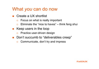 What you can do now
Create a UX shortlist
Focus on what is really important
Eliminate the “nice to haves” – think feng shui
Keep users in the loop
Practice user-driven design
Don’t succumb to “deliverables creep”
Communicate, don’t try and impress
 