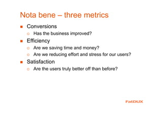 Nota bene – three metrics
Conversions
Has the business improved?
Efficiency
Are we saving time and money?
Are we reducing effort and stress for our users?
Satisfaction
Are the users truly better off than before?
 