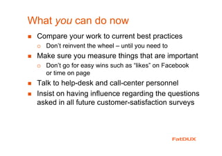 What you can do now
Compare your work to current best practices
Don’t reinvent the wheel – until you need to
Make sure you measure things that are important
Don’t go for easy wins such as “likes” on Facebook
or time on page
Talk to help-desk and call-center personnel
Insist on having influence regarding the questions
asked in all future customer-satisfaction surveys
 