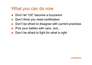 What you can do now
Don’t let “UX” become a buzzword
Don’t think you need certification
Don’t be afraid to disagree with current practices
Pick your battles with care...but...
Don’t be afraid to fight for what is right
 
