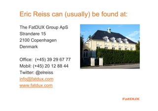 Eric Reiss can (usually) be found at:
The FatDUX Group ApS
Strandøre 15
2100 Copenhagen
Denmark
Office: (+45) 39 29 67 77
Mobil: (+45) 20 12 88 44
Twitter: @elreiss
info@fatdux.com
www.fatdux.com
 