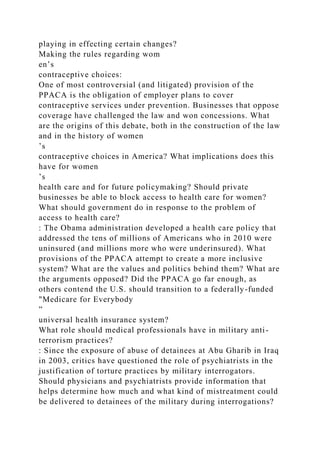 playing in effecting certain changes?
Making the rules regarding wom
en’s
contraceptive choices:
One of most controversial (and litigated) provision of the
PPACA is the obligation of employer plans to cover
contraceptive services under prevention. Businesses that oppose
coverage have challenged the law and won concessions. What
are the origins of this debate, both in the construction of the law
and in the history of women
’s
contraceptive choices in America? What implications does this
have for women
’s
health care and for future policymaking? Should private
businesses be able to block access to health care for women?
What should government do in response to the problem of
access to health care?
: The Obama administration developed a health care policy that
addressed the tens of millions of Americans who in 2010 were
uninsured (and millions more who were underinsured). What
provisions of the PPACA attempt to create a more inclusive
system? What are the values and politics behind them? What are
the arguments opposed? Did the PPACA go far enough, as
others contend the U.S. should transition to a federally-funded
"Medicare for Everybody
”
universal health insurance system?
What role should medical professionals have in military anti-
terrorism practices?
: Since the exposure of abuse of detainees at Abu Gharib in Iraq
in 2003, critics have questioned the role of psychiatrists in the
justification of torture practices by military interrogators.
Should physicians and psychiatrists provide information that
helps determine how much and what kind of mistreatment could
be delivered to detainees of the military during interrogations?
 