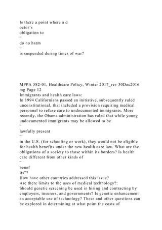 Is there a point where a d
octor’s
obligation to
“
do no harm
”
is suspended during times of war?
MPPA 582-01, Healthcare Policy, Winter 2017_rev 30Dec2016
mg Page 12
Immigrants and health care laws:
In 1994 Californians passed an initiative, subsequently ruled
unconstitutional, that included a provision requiring medical
personnel to refuse care to undocumented immigrants. More
recently, the Obama administration has ruled that while young
undocumented immigrants may be allowed to be
“
lawfully present
”
in the U.S. (for schooling or work), they would not be eligible
for health benefits under the new health care law. What are the
obligations of a society to those within its borders? Is health
care different from other kinds of
“
benef
its”?
How have other countries addressed this issue?
Are there limits to the uses of medical technology?:
Should genetic screening be used in hiring and contracting by
employers, insurers, and governments? Is genetic enhancement
an acceptable use of technology? These and other questions can
be explored in determining at what point the costs of
 