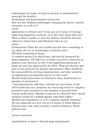 technologies (in terms of harm to persons or communities)
outweigh the benefits.
Technology and doctor/patient interaction:
How are new medical technologies changing the doctor- patient
encounter, as well as d
octors’
approaches to clinical care? Is the use (or overuse of testing)
improving diagnostic accuracy, or is this more myth than fact?
What evidence speaks to what the balance should be between
subjective observation and laboratory data in a d
octor’s
deliberations? Does the new health care law have something to
say about the use of technologies in patient care?
Off-label marketing of drugs:
A common practice by physicians, and heavily promoted by
drug companies, off-label use of drugs was given a boost by an
appeals court decision in New York supporting marketing of
drugs for uses not approved by the FDA. What are the pros and
cons of this decision for doctors and patients? What should be
the responsibilities of drug manufacturers, and what would be
an appropriate governmental policy on this issue?
Should medical providers be allowed to deny medications on
grounds of conscience?
: First pharmacists, and then, with the new provisions in the
2010 health care law, hospitals are exercising moral or religious
grounds to gain exception to the mandate to provide birth
control medications. Should exceptions be allowed? How should
religious claims be weighed against individual rights?
Should state legislatures or U.S. Congress regulate fracking?
We are immersed in a new era of oil booms in North Dakota,
Pennsylvania, and, more recently, Central California. Water
infused with
“
various chemicals
”
(unidentified, to date) is blasted deep underground
 