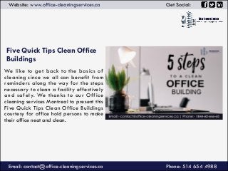 Five Quick Tips Clean Office
Buildings
Email: contact@office-cleaningservices.ca
Website: www.office-cleaningservices.ca Get Social:
We like to get back to the basics of
cleaning since we all can benefit from
reminders along the way for the steps
necessary to clean a facility effectively
and safely. We thanks to our Office
cleaning services Montreal to present this
Five Quick Tips Clean Office Buildings
courtesy for office hold persons to make
their office neat and clean.
Phone: 514 654 4988
 