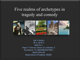 Five realms of archetypes in
tragedy and comedy
Ajit A Kaliya
M.A. SEM 2
Roll No 1
Paper 7 Literary theory & criticism- 2
Enrolment No 2069108420170013
Batch 2016-18
Department of English, MKBU
 