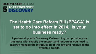 The Health Care Reform Bill (PPACA) is
 set to go into effect in 2014. Is your
           business ready?
  A partnership with Discovery Outsourcing can provide your
 business with exactly the support and resources you need to
expertly manage the introduction of this law and receive all the
                       available credits.
 