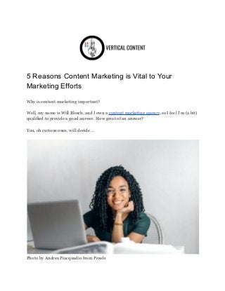 5 Reasons Content Marketing is Vital to Your
Marketing Efforts
Why is content marketing important?
Well, my name is Will Blesch, and I own a content marketing agency, so I feel I’m (a bit)
qualified to provide a good answer. How great of an answer?
You, oh curious ones, will decide …
Photo by Andrea Piacquadio from Pexels
 