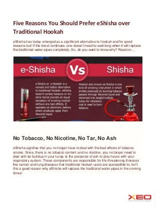 Five Reasons You Should Prefer eShisha over
Traditional Hookah
eShisha has today emerged as a significant alternative to hookah and for good
reasons too! If the trend continues, one doesn’t need to wait long when it will replace
the traditional water pipes completely. So, do you want to know why? Read on…

No Tobacco, No Nicotine, No Tar, No Ash
eShisha signifies that you no longer have to deal with the bad effects of tobacco
smoke. Since, there is no tobacco content and no nicotine, you no longer need to
deal with tar buildup in your lungs or the presence of ash to play havoc with your
respiratory system. These components are responsible for life-threatening illnesses
like cancer and lung diseases that traditional hookah users are susceptible to. Isn’t
this a good reason why eShisha will replace the traditional water pipes in the coming
times!

 
