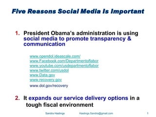 1. President Obama’s administration is using
   social media to promote transparency &
   communication

     www.opendol.ideascale.com/
     www.Facebook.com/Departmentoflabor
     www.youtube.com/usdepartmentoflabor
     www.twitter.com/usdol
     www.Data.gov
     www.recovery.gov
     www.dol.gov/recovery


2. It expands our service delivery options in a
     tough fiscal environment
             Sandra Hastings   Hastings.Sandra@gmail.com   1
 