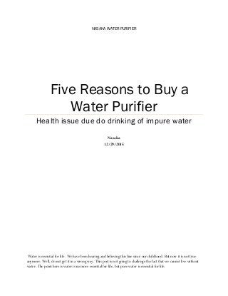 NASAKA WATER PURIFIER
Five Reasons to Buy a
Water Purifier
Health issue due do drinking of impure water
Nasaka
12/29/2015
Water is essential for life. We have been hearing and believing this line since our childhood. But now it is not true
anymore. Well, do not get it in a wrong way. This post is not going to challenge the fact that we cannot live without
water. The point here is water is no more essential for life, but pure water is essential for life.
 