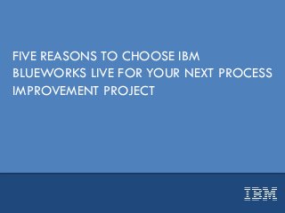 FIVE REASONS TO CHOOSE IBM
BLUEWORKS LIVE FOR YOUR NEXT PROCESS
IMPROVEMENT PROJECT
 