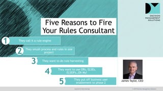 @jamet123 #decisionmgt © 2019 Decision Management Solutions
James Taylor, CEO
They call it a rule engine
They smush process and rules in one
project
They want to do rule harvesting
They want to use ORs, ELSEs,
ELSEIFs…Oh My!
They put off business user
enablement to phase 2
Five Reasons to Fire
Your Rules Consultant
 