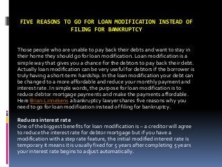FIVE REASONS TO GO FOR LOAN MODIFICATION INSTEAD OF
FILING FOR BANKRUPTCY
Those people who are unable to pay back their debts and want to stay in
their home they should go for loan modification. Loan modification is a
simple way that gives you a chance for the debtors to pay back their debt.
Actually loan modification can be very useful for debtors if the borrower is
truly having a short-term hardship. In the loan modification your debt can
be changed to a more affordable and reduce your monthly payment and
interest rate. In simple words, the purpose for loan modification is to
reduce debtor mortgage payments and make the payments affordable.
Here Brian Linnekens a bankruptcy lawyer shares five reasons why you
need to go for loan modification instead of filing for bankruptcy.
Reduces interest rate
One of the biggest benefits for loan modification is – a creditor will agree
to reduce the interest rate for debtor mortgage but if you have a
modification with a step rate feature, the initial modified interest rate is
temporary it means it is usually fixed for 5 years after completing 5 years
your interest rate begins to adjust automatically.
 