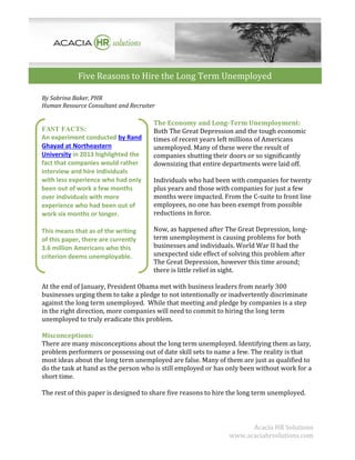 Five Reasons to Hire the Long Term Unemployed
By Sabrina Baker, PHR
Human Resource Consultant and Recruiter

FAST FACTS:
An experiment conducted by Rand
Ghayad at Northeastern
University in 2013 highlighted the
fact that companies would rather
interview and hire individuals
with less experience who had only
been out of work a few months
over individuals with more
experience who had been out of
work six months or longer.
This means that as of the writing
of this paper, there are currently
3.6 million Americans who this
criterion deems unemployable.

The Economy and Long-Term Unemployment:
Both The Great Depression and the tough economic
times of recent years left millions of Americans
unemployed. Many of these were the result of
companies shutting their doors or so significantly
downsizing that entire departments were laid off.
Individuals who had been with companies for twenty
plus years and those with companies for just a few
months were impacted. From the C-suite to front line
employees, no one has been exempt from possible
reductions in force.
Now, as happened after The Great Depression, longterm unemployment is causing problems for both
businesses and individuals. World War II had the
unexpected side effect of solving this problem after
The Great Depression, however this time around;
there is little relief in sight.

At the end of January, President Obama met with business leaders from nearly 300
businesses urging them to take a pledge to not intentionally or inadvertently discriminate
against the long term unemployed. While that meeting and pledge by companies is a step
in the right direction, more companies will need to commit to hiring the long term
unemployed to truly eradicate this problem.
Misconceptions:
There are many misconceptions about the long term unemployed. Identifying them as lazy,
problem performers or possessing out of date skill sets to name a few. The reality is that
most ideas about the long term unemployed are false. Many of them are just as qualified to
do the task at hand as the person who is still employed or has only been without work for a
short time.
The rest of this paper is designed to share five reasons to hire the long term unemployed.

Acacia HR Solutions
www.acaciahrsolutions.com

 