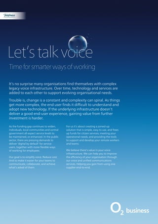 Let’stalkvoice
Timeforsmarterwaysofworking
It’s no surprise many organisations find themselves with complex
legacy voice infrastructure. Over time, technology and services are
added to each other to support evolving organisational needs.
Trouble is, change is a constant and complexity can spiral. As things
get more complex, the end user finds it difficult to understand and
adopt new technology. If the underlying infrastructure doesn’t
deliver a good end-user experience, gaining value from further
investment is harder.
As the funding gap continues to widen,
individuals, local communities and central
government all expect service levels to
be maintained, or enhanced. In the public
sector, there are pressing demands to
deliver ‘digital by default’ for service
users, together with more flexible ways
of working for employees.
Our goal is to simplify voice. Reduce cost.
And to make it easier for your teams to
communicate, collaborate, and achieve
what’s asked of them.
For us it’s about creating a joined-up
solution that is simple, easy to use, and frees
up funds for citizen services; meeting your
operational needs, and providing the tools
to support and develop your remote workers
and teams.
We believe there’s value in your voice
infrastructure. We can help you to improve
the efficiency of your organisation through
our voice and unified communications
services. Helping you gain from using one
supplier end-to-end.
Discover more »
 