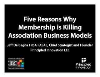 Five Reasons Why
   Membership is Killing
Association Business Models
Jeff De Cagna FRSA FASAE, Chief Strategist and Founder
               Principled Innovation LLC
 