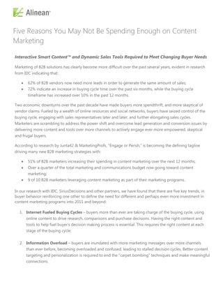 Five Reasons You May Not Be Spending Enough on Content
Marketing

Interactive Smart Content™ and Dynamic Sales Tools Required to Meet Changing Buyer Needs

Marketing of B2B solutions has clearly become more difficult over the past several years, evident in research
from IDC indicating that:

      62% of B2B vendors now need more leads in order to generate the same amount of sales;
      72% indicate an increase in buying cycle time over the past six months, while the buying cycle
       timeframe has increased over 10% in the past 12 months.

Two economic downturns over the past decade have made buyers more spendthrift, and more skeptical of
vendor claims. Fueled by a wealth of online resources and social networks, buyers have seized control of the
buying cycle, engaging with sales representatives later and later, and further elongating sales cycles.
Marketers are scrambling to address the power shift and overcome lead generation and conversion issues by
delivering more content and tools over more channels to actively engage ever more empowered, skeptical
and frugal buyers.

According to research by Junta42 & MarketingProfs, ―Engage or Perish,‖ is becoming the defining tagline
driving many new B2B marketing strategies with:

      51% of B2B marketers increasing their spending in content marketing over the next 12 months;
      Over a quarter of the total marketing and communications budget now going toward content
       marketing;
      9 of 10 B2B marketers leveraging content marketing as part of their marketing programs.

In our research with IDC, SiriusDecisions and other partners, we have found that there are five key trends, in
buyer behavior reinforcing one other to define the need for different and perhaps even more investment in
content marketing programs into 2011 and beyond:

  1. Internet Fueled Buying Cycles – buyers more than ever are taking charge of the buying cycle, using
       online content to drive research, comparisons and purchase decisions. Having the right content and
       tools to help fuel buyer’s decision making process is essential. This requires the right content at each
       stage of the buying cycle;


  2. Information Overload – buyers are inundated with more marketing messages over more channels
       than ever before, becoming overloaded and confused, leading to stalled decision cycles. Better content
       targeting and personalization is required to end the ―carpet bombing‖ techniques and make meaningful
       connections.
 