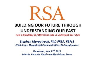 BUILDING OUR FUTURE THROUGH UNDERSTANDING OUR PASTHow a Knowledge of Patterns Can Help Us Understand Our Future Stephen Murgatroyd, PhD FRSA, FBPsS Chief Scout, Murgatroyd Communications & Consulting Inc Vancouver, June 27th 2011 Marriot Pinnacle Hotel – an RSA Fellows Event 