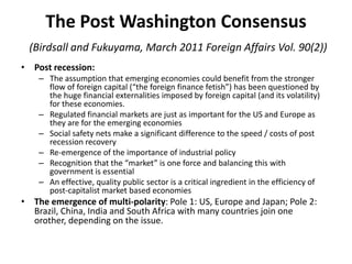 The Post Washington Consensus(Birdsall and Fukuyama, March 2011 Foreign Affairs Vol. 90(2)),[object Object],Post recession:,[object Object],The assumption that emerging economies could benefit from the stronger flow of foreign capital (“the foreign finance fetish”) has been questioned by the huge financial externalities imposed by foreign capital (and its volatility) for these economies.,[object Object],Regulated financial markets are just as important for the US and Europe as they are for the emerging economies,[object Object],Social safety nets make a significant difference to the speed / costs of post recession recovery,[object Object],Re-emergence of the importance of industrial policy,[object Object],Recognition that the “market” is one force and balancing this with government is essential ,[object Object],An effective, quality public sector is a critical ingredient in the efficiency of post-capitalist market based economies,[object Object],The emergence of multi-polarity: Pole 1: US, Europe and Japan; Pole 2: Brazil, China, India and South Africa with many countries join one orother, depending on the issue.,[object Object]