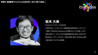 登壇者：基調講演「NewsPicks社長を辞め、地方に賭ける理由。」
坂本 大典
株式会社チイキズカン 代表取締役
大学在学中に、インターンとして創業直後の株式会社ユーザベース
に参画。「SPEEDA」「NewsPicks」の事業立ち上げに従事し、2019
年株式会社ニューズピックスの代表取締役社長に就任。2022年1月
株式会社ユーザベースのグループ執行役員に就任。2023年より新た
に株式会社チイキズカンを創業。
24
24
 
