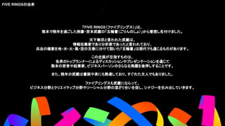 「FIVE RINGS（ファイブリングス）」は、
熊本で晩年を過ごした剣豪・宮本武蔵の「五輪書（ごりんのしょ）」から着想し名付けました。
天下無双と言われた武蔵は、
情報収集家であり分析家であったと言われており、
兵法の極意を地・水・火・風・空の五巻に分けて説いた「五輪書」は現代でも通じるものがあります。
この企画が目指すものは、
各界のトップランナーによるディスカッションやプレゼンテーションを通じて
熊本の若者や起業家、ビジネスパーソンのさらなる飛躍を後押しすることです。
また、晩年の武蔵は書画や茶にも熟達しており、すぐれた文人でもありました。
ファイブリングスも武蔵にならって、
ビジネス分野とクリエイティブ分野やソーシャル分野の混ざり合いを促し、シナジーを生み出していきます。
FIVE RINGSの由来
5
5
 