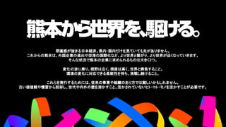 ファイブリン
グスコンセプ
ト
閉塞感が強まる日本経済。県内・国内だけを見ていても先がありません。
これからの熊本は、外国企業の進出や空港の国際化など、より世界と繋がり、より世界が近くなっていきます。
そんな状況で熊本の企業に求められるものは大きく2つ。
変化の波に乗り、視野は広く、視座は高く、世界と勝負すること。
環境の変化に対応できる柔軟性を持ち、挑戦し続けること。
これらを実行するためには、従来の事業や組織のあり方では難しいかもしれません。
古い価値観や慣習から脱却し、世代や内外の壁を溶かすこと、活かされていないヒト・コト・モノを活かすことが必要です。
6
6
 