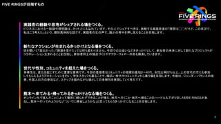実践者の経験や思考がシェアされる場をつくる。
ビジネスにおける一般論や理想論は、ネット上にも溢れています。その上でシェアすべきは、挑戦する実践者達の「理想は◯◯だけど、この状況で、
私はこう考えた」という、個別具体的な話です。実践者の生の声で、誰かの背中を押し支えることを目指します。
新たなアクションが生まれるきっかけとなる場をつくる。
話を聞いて「面白かった」「刺激を受けた」では何も変わりません。今回での出会いなどをきっかけとして、参加者の未来に対して新たなプロジェクトが
コラボレーション生まれることを目指し、参加者同士の接点づくりやアフターフォローの形も模索していきます。
熊本へ来てみる・帰ってみるきっかけとなる場をつくる。
オンライン化で進んだことによって場所に縛られずできることが増え、地方へ行くこと・地方へ帰ることのハードルも下がりました。「
FIVE RINGSがあ
るし、熊本へ行ってみようかな」「ついでに帰省しようかな」と思ってもらうきっかけになることを目指します。
世代や性別、コミュニティを超えた場をつくる。
多様性は、変化を起こすために重要な要素です。今回の登壇者はコミュニティの垣根を越え、
20〜40代、女性比率20%以上。上の世代の方にも参加
してもらえるようプロモーションを行い、学生スタッフも募ることで、幅広い世代やコミュニティから集う場を目指します。今後は、ジェンダーバランスの改
善、外国人の方の参加など、ステップを踏みながら場としての多様性を実現していく考えです。
FIVE RINGSが目指すもの
7
7
 
