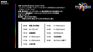 日時：2024年3月5日(火) 10:00〜18:00
カンファレンス本編｜10:00〜17:00（途中1.5時間程度のお昼休憩あり）
交流会｜17:00〜18:00
会場：熊本城ホール シビックホール（熊本県熊本市中央区桜町3-40）
コンテンツ：基調講演/トークセッション/プロジェクトピッチ/交流会
主催：エルボーズ
参加費：一般 8,000円（税込）
早割 6,000円（税込）※1/31までの申込みに限り
09:00 開場・受付開始
10:00 オープニング
10:15 基調講演
10:40 トークセッション1
11:30 トークセッション2
12:20 お昼休憩
14:00 トークセッション3
14:50 トークセッション4
15:40 ビジネスピッチ
17:00 交流会開始
18:00 カンファレンス終了
開催概要
タイムライン
8
8
 