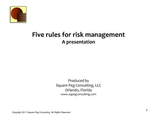 Five rules for risk management
                                                 A presentation




                                                  Produced by
                                           Square Peg Consulting, LLC
                                                Orlando, Florida
                                                www.sqpegconsulting.com




                                                                          1
Copyright 2011 Square Peg Consultiing, All Rights Reserved
 