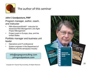 The author of this seminar

John C Goodpasture, PMP
Program manager, author, coach,
and instructor
•       PMI eSeminarsWorldsm instructor for
        Advanced Risk Management, and Agile
        Project Management
•       Project coach in Europe, Asia, and the
        United States
Portfolio manager and business unit
leader
•       Operations and IT professional
•       System engineer in the Department of
        Defense and the aerospace industry


          info@sqpegconsulting.com
             johngoodpasture.com

                                                                 20
    Copyright 2011 Square Peg Consultiing, All Rights Reserved
 