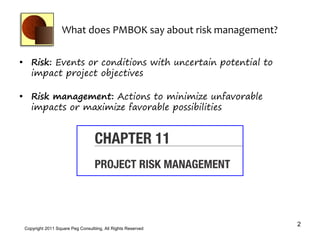 What does PMBOK say about risk management?


• Risk: Events or conditions with uncertain potential to
  impact project objectives

• Risk management: Actions to minimize unfavorable
  impacts or maximize favorable possibilities




                                                                2
 Copyright 2011 Square Peg Consultiing, All Rights Reserved
 