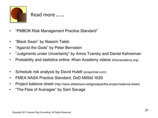 Read more …..


•      “PMBOK Risk Management Practice Standard”

•      “Black Swan” by Nassim Taleb
•      “Against the Gods” by Peter Bernstein
•      “Judgments under Uncertainty” by Amos Tversky and Daniel Kahneman
•      Probability and statistics online: Khan Academy videos (khanacademy.org)


•      Schedule risk analysis by David Hulett (projectrisk.com)
•      FMEA NASA Practice Standard, DoD MilStd 1629
•      Project balance sheet (http://www.slideshare.net/jgoodpas/the-project-balance-sheet)
•      “The Flaw of Averages” by Sam Savage




                                                                                              21
    Copyright 2011 Square Peg Consultiing, All Rights Reserved
 