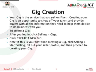 ICT Authority | Ajira Digital |
Ministry of ICT
 Your Gig is the service that you sell on Fiverr. Creating your
Gig is an opportunity to show off your talent and provide
buyers with all the information they need to help them decide
to do business with you.
 To create a Gig:
 After you log in, click Selling > Gigs.
 Click CREATE A NEW GIG.
 Note: If this is your first time creating a Gig, click Selling >
Start Selling, fill out your seller profile, and then proceed to
creating your Gig.
Gig Creation
 