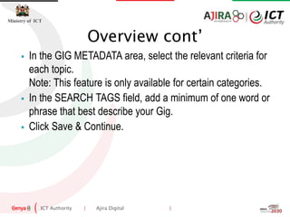 ICT Authority | Ajira Digital |
Ministry of ICT
 In the GIG METADATA area, select the relevant criteria for
each topic.
Note: This feature is only available for certain categories.
 In the SEARCH TAGS field, add a minimum of one word or
phrase that best describe your Gig.
 Click Save & Continue.
Overview cont’
 