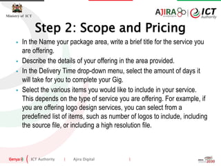 ICT Authority | Ajira Digital |
Ministry of ICT
 In the Name your package area, write a brief title for the service you
are offering.
 Describe the details of your offering in the area provided.
 In the Delivery Time drop-down menu, select the amount of days it
will take for you to complete your Gig.
 Select the various items you would like to include in your service.
This depends on the type of service you are offering. For example, if
you are offering logo design services, you can select from a
predefined list of items, such as number of logos to include, including
the source file, or including a high resolution file.
Step 2: Scope and Pricing
 
