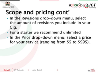 ICT Authority | Ajira Digital |
Ministry of ICT
 In the Revisions drop-down menu, select
the amount of revisions you include in your
Gig.
 For a starter we recommend unlimited
 In the Price drop-down menu, select a price
for your service (ranging from $5 to $995).
Scope and pricing cont’
 